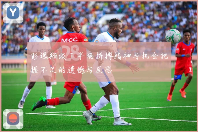 彭逸翔谈下半场拼搏精神与机会把握不足的遗憾与反思