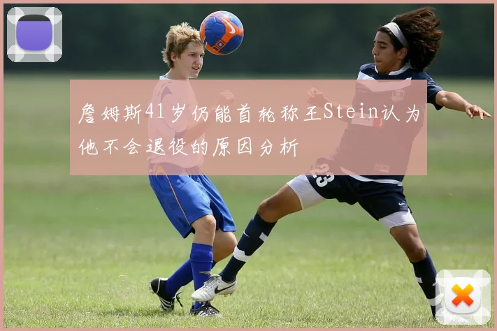 詹姆斯41岁仍能首轮称王Stein认为他不会退役的原因分析