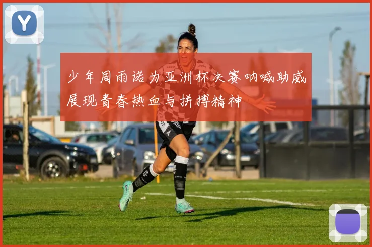 少年周雨诺为亚洲杯决赛呐喊助威展现青春热血与拼搏精神