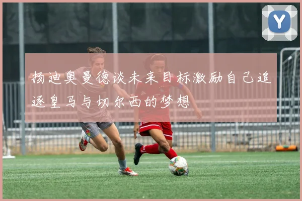 扬迪奥曼德谈未来目标激励自己追逐皇马与切尔西的梦想
