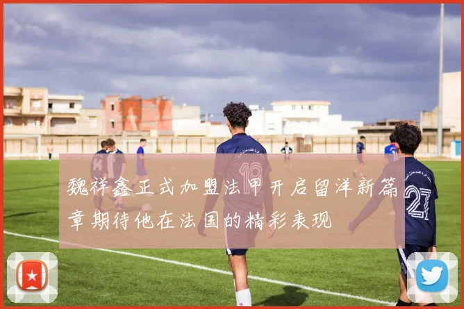 魏祥鑫正式加盟法甲开启留洋新篇章期待他在法国的精彩表现