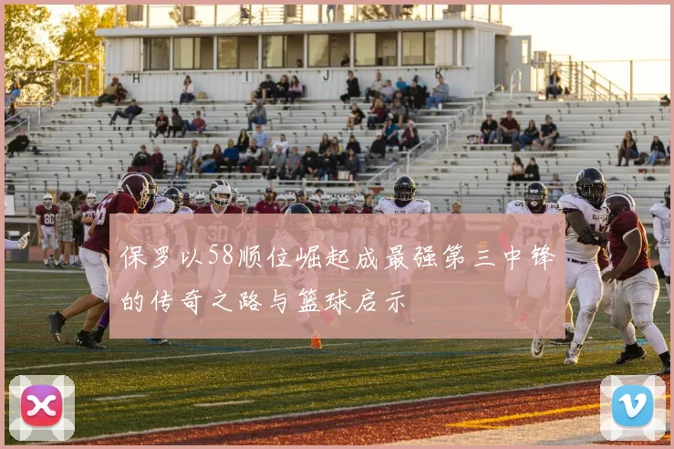 保罗以58顺位崛起成最强第三中锋的传奇之路与篮球启示