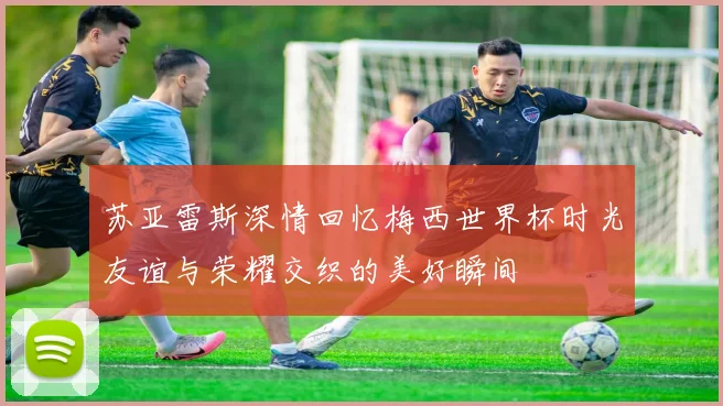 苏亚雷斯深情回忆梅西世界杯时光友谊与荣耀交织的美好瞬间