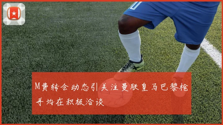 M费转会动态引关注曼联皇马巴黎枪手均在积极洽谈