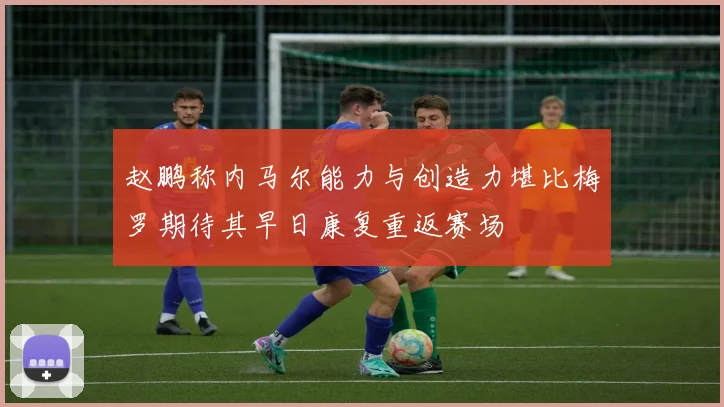 赵鹏称内马尔能力与创造力堪比梅罗期待其早日康复重返赛场