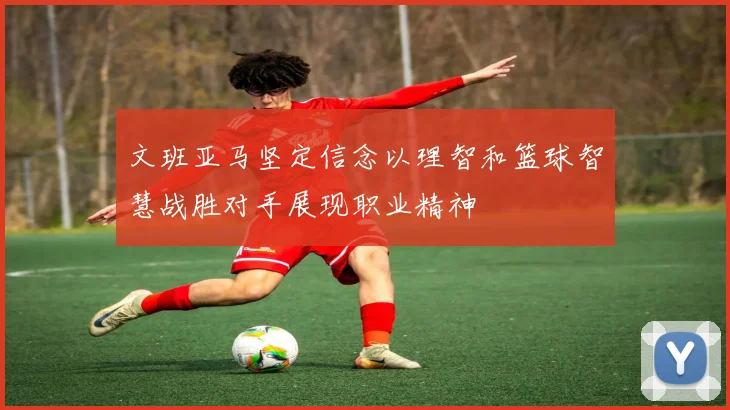 文班亚马坚定信念以理智和篮球智慧战胜对手展现职业精神