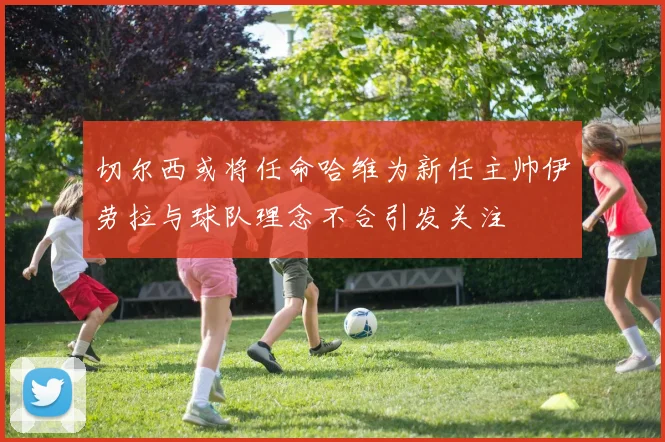 切尔西或将任命哈维为新任主帅伊劳拉与球队理念不合引发关注