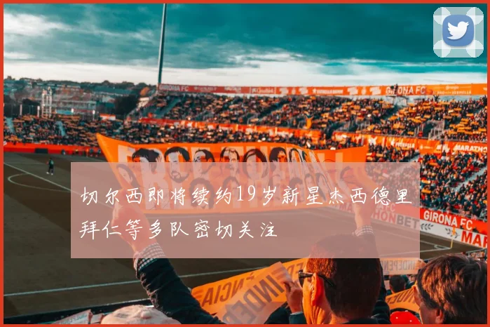 切尔西即将续约19岁新星杰西德里拜仁等多队密切关注