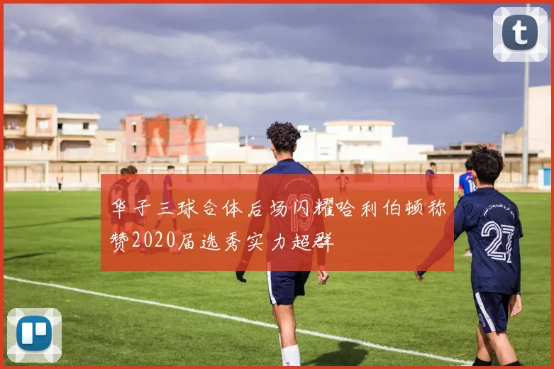 华子三球合体后场闪耀哈利伯顿称赞2020届选秀实力超群