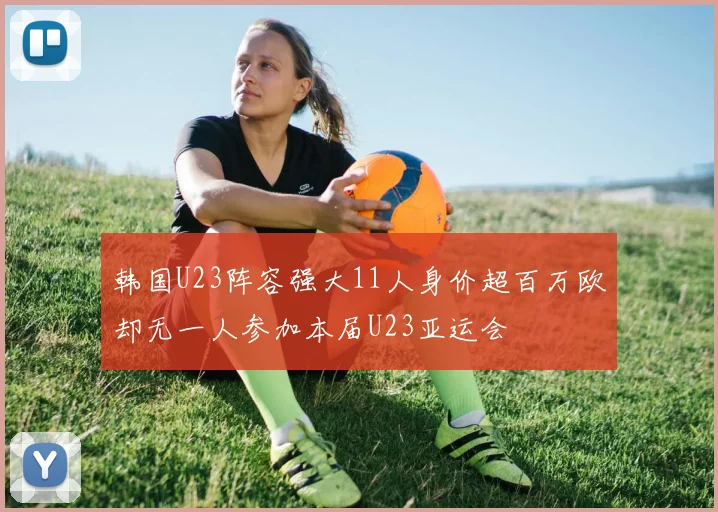 韩国U23阵容强大11人身价超百万欧却无一人参加本届U23亚运会