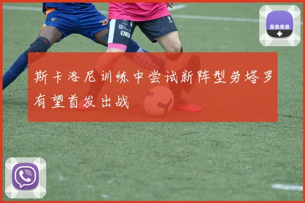 斯卡洛尼训练中尝试新阵型劳塔罗有望首发出战