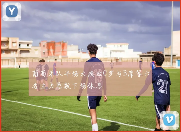 葡萄牙队半场大换血C罗与B席等六名主力悉数下场休息