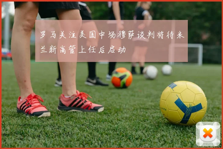 罗马关注美国中场穆萨谈判将待米兰新高管上任后启动