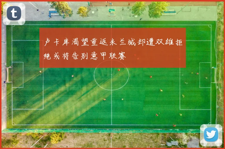 卢卡库渴望重返米兰城却遭双雄拒绝或将告别意甲联赛