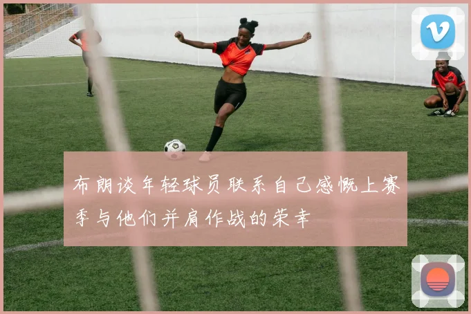 布朗谈年轻球员联系自己感慨上赛季与他们并肩作战的荣幸