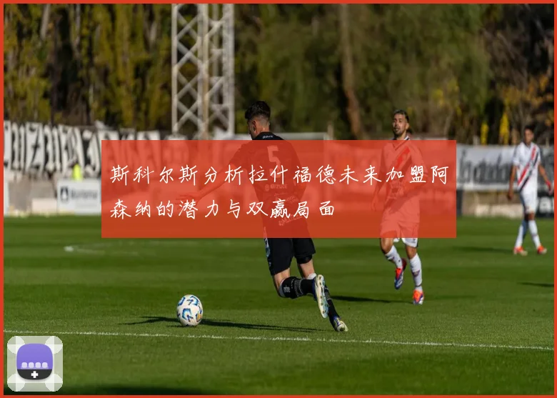 斯科尔斯分析拉什福德未来加盟阿森纳的潜力与双赢局面
