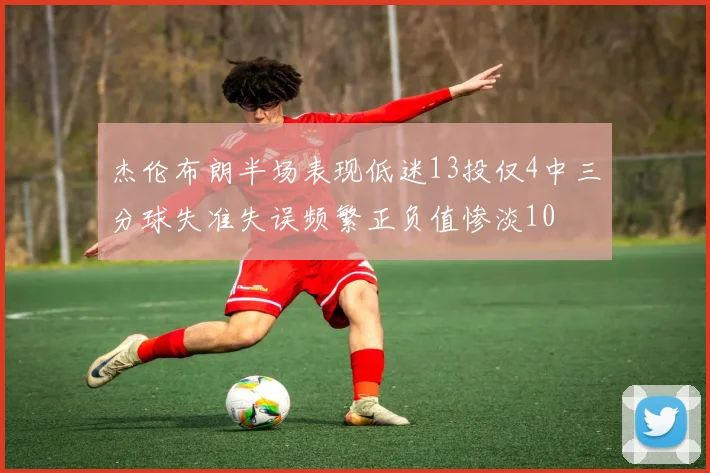 杰伦布朗半场表现低迷13投仅4中三分球失准失误频繁正负值惨淡10