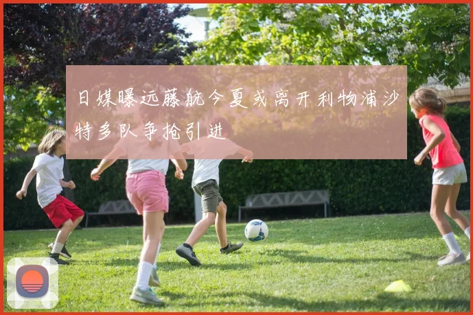 日媒曝远藤航今夏或离开利物浦沙特多队争抢引进