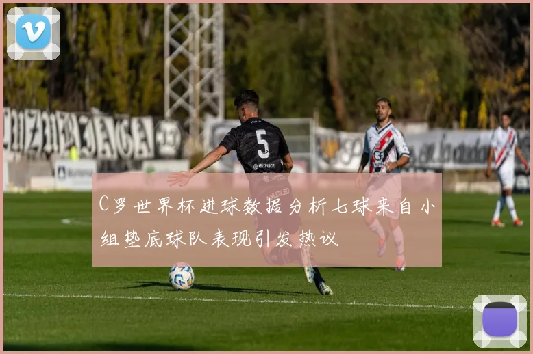 C罗世界杯进球数据分析七球来自小组垫底球队表现引发热议