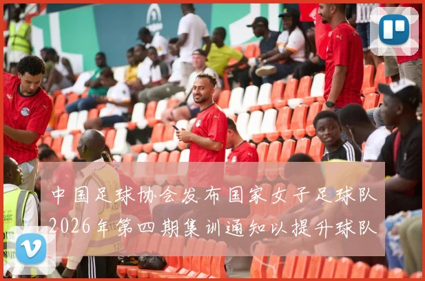 中国足球协会发布国家女子足球队2026年第四期集训通知以提升球队实力和备战水平