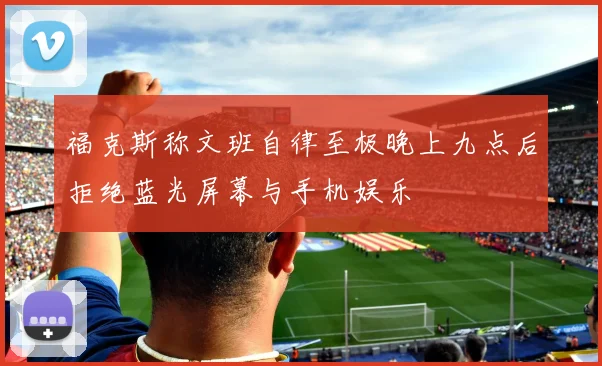 福克斯称文班自律至极晚上九点后拒绝蓝光屏幕与手机娱乐