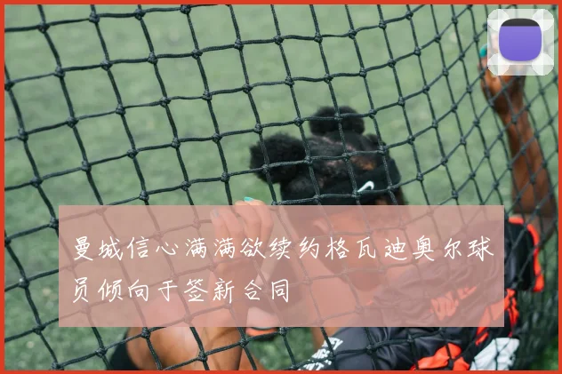 曼城信心满满欲续约格瓦迪奥尔球员倾向于签新合同