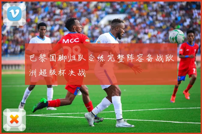 巴黎国脚归队合练完整阵容备战欧洲超级杯决战