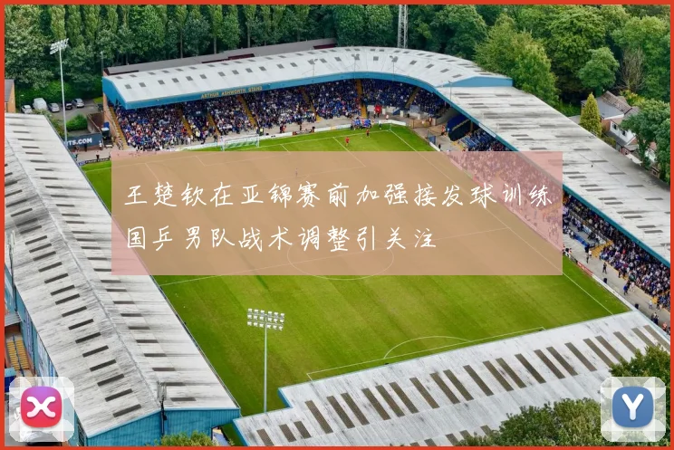 王楚钦在亚锦赛前加强接发球训练国乒男队战术调整引关注